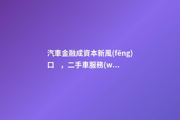 汽車金融成資本新風(fēng)口，二手車服務(wù)崛起！